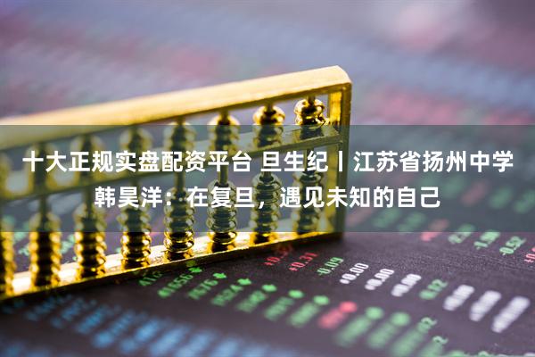 十大正规实盘配资平台 旦生纪丨江苏省扬州中学韩昊洋：在复旦，遇见未知的自己