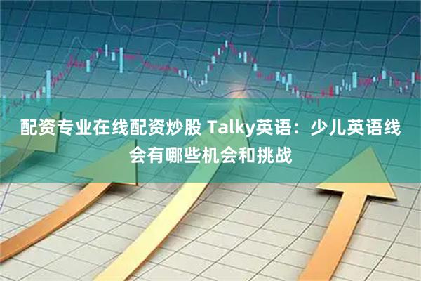 配资专业在线配资炒股 Talky英语：少儿英语线会有哪些机会和挑战