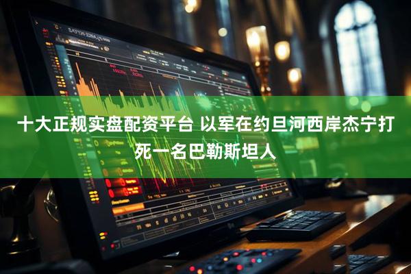 十大正规实盘配资平台 以军在约旦河西岸杰宁打死一名巴勒斯坦人