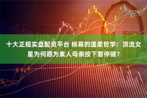 十大正规实盘配资平台 杨幂的温柔哲学：顶流女星为何愿为素人母亲按下暂停键？