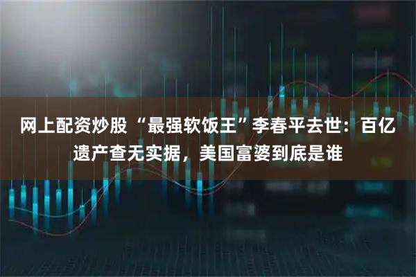 网上配资炒股 “最强软饭王”李春平去世：百亿遗产查无实据，美国富婆到底是谁