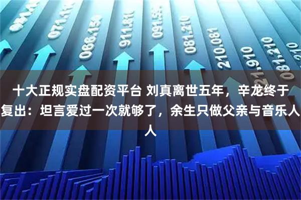 十大正规实盘配资平台 刘真离世五年，辛龙终于复出：坦言爱过一次就够了，余生只做父亲与音乐人