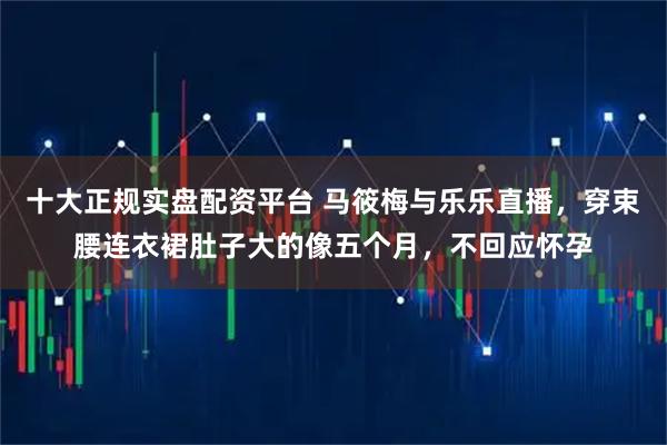 十大正规实盘配资平台 马筱梅与乐乐直播，穿束腰连衣裙肚子大的像五个月，不回应怀孕