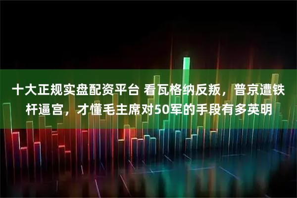 十大正规实盘配资平台 看瓦格纳反叛，普京遭铁杆逼宫，才懂毛主席对50军的手段有多英明