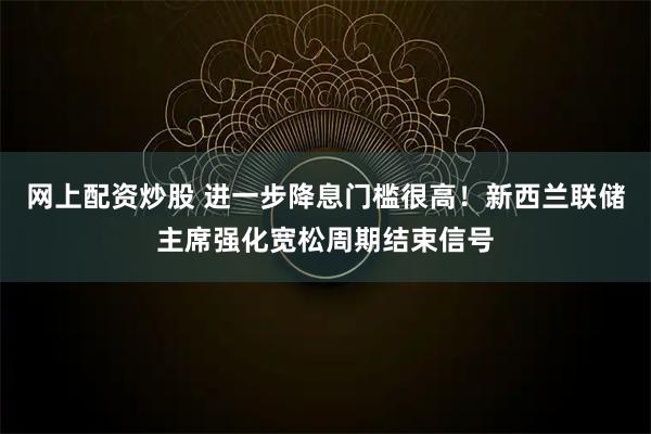 网上配资炒股 进一步降息门槛很高！新西兰联储主席强化宽松周期结束信号