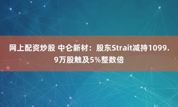 网上配资炒股 中仑新材：股东Strait减持1099.9万股触及5%整数倍